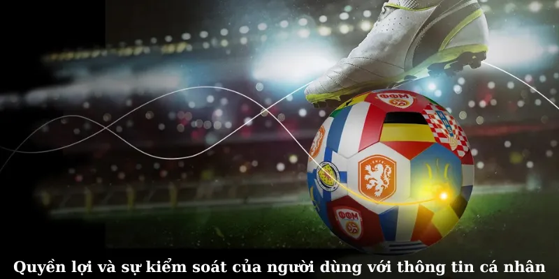 Quyền lợi và sự kiểm soát của người dùng với thông tin cá nhân